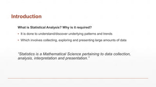 Introduction
What is Statistical Analysis? Why is it required?
▪ It is done to understand/discover underlying patterns and trends
▪ Which involves collecting, exploring and presenting large amounts of data
“Statistics is a Mathematical Science pertaining to data collection,
analysis, interpretation and presentation.”
 