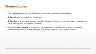 Terminologies
▪ The population is the set of sources from which data has to be collected.
▪ A Sample is a subset of the Population
▪ A Variable is any characteristics, number, or quantity that can be measured or counted. A
variable may also be called a data item.
▪ A statistical Parameter or population parameter is a quantity that indexes a family of
probability distributions. For example, the mean, median, etc of a population.
 