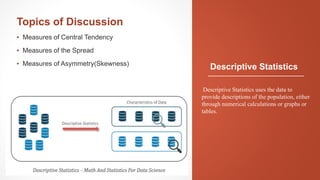 Descriptive Statistics
Topics of Discussion
▪ Measures of Central Tendency
▪ Measures of the Spread
▪ Measures of Asymmetry(Skewness)
Descriptive Statistics uses the data to
provide descriptions of the population, either
through numerical calculations or graphs or
tables.
 