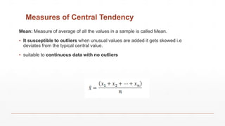 Measures of Central Tendency
Mean: Measure of average of all the values in a sample is called Mean.
▪ It susceptible to outliers when unusual values are added it gets skewed i.e
deviates from the typical central value.
▪ suitable to continuous data with no outliers
 