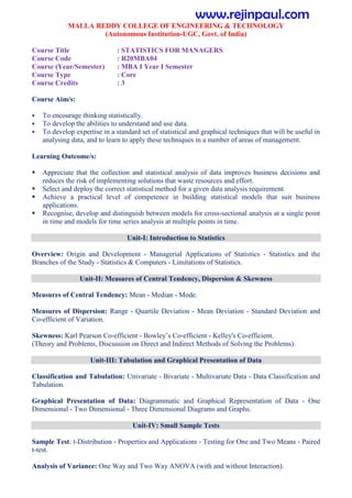 MALLA REDDY COLLEGE OF ENGINEERING & TECHNOLOGY
(Autonomous Institution-UGC, Govt. of India)
Course Title : STATISTICS FOR MANAGERS
Course Code : R20MBA04
Course (Year/Semester) : MBA I Year I Semester
Course Type : Core
Course Credits : 3
Course Aim/s:
 To encourage thinking statistically.
 To develop the abilities to understand and use data.
 To develop expertise in a standard set of statistical and graphical techniques that will be useful in
analysing data, and to learn to apply these techniques in a number of areas of management.
Learning Outcome/s:
 Appreciate that the collection and statistical analysis of data improves business decisions and
reduces the risk of implementing solutions that waste resources and effort.
 Select and deploy the correct statistical method for a given data analysis requirement.
 Achieve a practical level of competence in building statistical models that suit business
applications.
 Recognise, develop and distinguish between models for cross-sectional analysis at a single point
in time and models for time series analysis at multiple points in time.
Unit-I: Introduction to Statistics
Overview: Origin and Development - Managerial Applications of Statistics - Statistics and the
Branches of the Study - Statistics & Computers - Limitations of Statistics.
Unit-II: Measures of Central Tendency, Dispersion & Skewness
Measures of Central Tendency: Mean - Median - Mode.
Measures of Dispersion: Range - Quartile Deviation - Mean Deviation - Standard Deviation and
Co-efficient of Variation.
Skewness: Karl Pearson Co-efficient - Bowley’s Co-efficient - Kelley's Co-efficient.
(Theory and Problems, Discussion on Direct and Indirect Methods of Solving the Problems).
Unit-III: Tabulation and Graphical Presentation of Data
Classification and Tabulation: Univariate - Bivariate - Multivariate Data - Data Classification and
Tabulation.
Graphical Presentation of Data: Diagrammatic and Graphical Representation of Data - One
Dimensional - Two Dimensional - Three Dimensional Diagrams and Graphs.
Unit-IV: Small Sample Tests
Sample Test: t-Distribution - Properties and Applications - Testing for One and Two Means - Paired
t-test.
Analysis of Variance: One Way and Two Way ANOVA (with and without Interaction).
www.rejinpaul.com
 