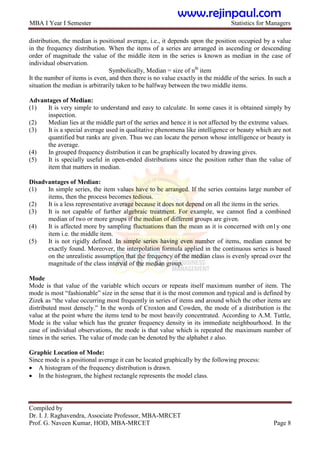 MBA I Year I Semester Statistics for Managers
Compiled by
Dr. I. J. Raghavendra, Associate Professor, MBA-MRCET
Prof. G. Naveen Kumar, HOD, MBA-MRCET Page 8
distribution, the median is positional average, i.e., it depends upon the position occupied by a value
in the frequency distribution. When the items of a series are arranged in ascending or descending
order of magnitude the value of the middle item in the series is known as median in the case of
individual observation.
Symbolically, Median = size of nth
item
It the number of items is even, and then there is no value exactly in the middle of the series. In such a
situation the median is arbitrarily taken to be halfway between the two middle items.
Advantages of Median:
(1) It is very simple to understand and easy to calculate. In some cases it is obtained simply by
inspection.
(2) Median lies at the middle part of the series and hence it is not affected by the extreme values.
(3) It is a special average used in qualitative phenomena like intelligence or beauty which are not
quantified but ranks are given. Thus we can locate the person whose intelligence or beauty is
the average.
(4) In grouped frequency distribution it can be graphically located by drawing gives.
(5) It is specially useful in open-ended distributions since the position rather than the value of
item that matters in median.
Disadvantages of Median:
(1) In simple series, the item values have to be arranged. If the series contains large number of
items, then the process becomes tedious.
(2) It is a less representative average because it does not depend on all the items in the series.
(3) It is not capable of further algebraic treatment. For example, we cannot find a combined
median of two or more groups if the median of different groups are given.
(4) It is affected more by sampling fluctuations than the mean as it is concerned with on1y one
item i.e. the middle item.
(5) It is not rigidly defined. In simple series having even number of items, median cannot be
exactly found. Moreover, the interpolation formula applied in the continuous series is based
on the unrealistic assumption that the frequency of the median class is evenly spread over the
magnitude of the class interval of the median group.
Mode
Mode is that value of the variable which occurs or repeats itself maximum number of item. The
mode is most “fashionable” size in the sense that it is the most common and typical and is defined by
Zizek as “the value occurring most frequently in series of items and around which the other items are
distributed most densely.” In the words of Croxton and Cowden, the mode of a distribution is the
value at the point where the items tend to be most heavily concentrated. According to A.M. Tuttle,
Mode is the value which has the greater frequency density in its immediate neighbourhood. In the
case of individual observations, the mode is that value which is repeated the maximum number of
times in the series. The value of mode can be denoted by the alphabet z also.
Graphic Location of Mode:
Since mode is a positional average it can be located graphically by the following process:
 A histogram of the frequency distribution is drawn.
 In the histogram, the highest rectangle represents the model class.
www.rejinpaul.com
 