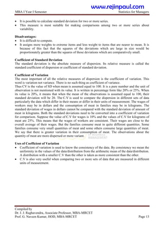 MBA I Year I Semester Statistics for Managers
Compiled by
Dr. I. J. Raghavendra, Associate Professor, MBA-MRCET
Prof. G. Naveen Kumar, HOD, MBA-MRCET Page 13
 It is possible to calculate standard deviation for two or more series.
 This measure is most suitable for making comparisons among two or more series about
variability.
Disadvantages:
 It is difficult to compute.
 It assigns more weights to extreme items and less weight to items that are nearer to mean. It is
because of this fact that the squares of the deviations which are large in size would be
proportionately greater than the squares of those deviations which are comparatively small.
Coefficient of Standard Deviation
The standard deviation is the absolute measure of dispersion. Its relative measure is called the
standard coefficient of dispersion or coefficient of standard deviation.
Coefficient of Variation
The most important of all the relative measures of dispersion is the coefficient of variation. This
word is variation not variance. There is no such thing as coefficient of variance.
Thus CV is the value of SD when mean is assumed equal to 100. It is a pure number and the unit of
observation is not mentioned with its value. It is written in percentage form like 20% or 25%. When
its value is 20%, it means that when the mean of the observations is assumed equal to 100, their
standard deviation will be 20. The C.V is used to compare the dispersion in different sets of data
particularly the data which differ in their means or differ in their units of measurement. The wages of
workers may be in dollars and the consumption of meat in families may be in kilograms. The
standard deviation of wages in dollars cannot be compared with the standard deviation of amount of
meat in kilograms. Both the standard deviations need to be converted into a coefficient of variation
for comparison. Suppose the value of C.V for wages is 10% and the values of C.V for kilograms of
meat are 25%. This means that the wages of workers are consistent. Their wages are close to the
overall average of their wages. But the families consume meat in quite different quantities. Some
families consume very small quantities of meat and some others consume large quantities of meat.
We say that there is greater variation in their consumption of meat. The observations about the
quantity of meat are more dispersed or more variant.
Uses of Coefficient of Variation
 Coefficient of variation is used to know the consistency of the data. By consistency we mean the
uniformity in the values of the data/distribution from the arithmetic mean of the data/distribution.
A distribution with a smaller C.V than the other is taken as more consistent than the other.
 C.V is also very useful when comparing two or more sets of data that are measured in different
units of measurement.
www.rejinpaul.com
 
