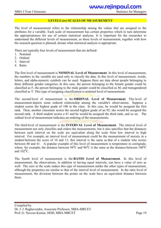 MBA I Year I Semester Statistics for Managers
Compiled by
Dr. I. J. Raghavendra, Associate Professor, MBA-MRCET
Prof. G. Naveen Kumar, HOD, MBA-MRCET Page 19
LEVELS (or) SCALES OF MEASUREMENT
The level of measurement refers to the relationship among the values that are assigned to the
attributes for a variable. Each scale of measurement has certain properties which in turn determine
the appropriateness for use of certain statistical analyses. It is important for the researcher to
understand the different levels of measurement, as these levels of measurement, together with how
the research question is phrased, dictate what statistical analysis is appropriate.
There are typically four levels of measurement that are defined:
1. Nominal
2. Ordinal
3. Interval
4. Ratio
The first level of measurement is NOMINAL Level of Measurement. In this level of measurement,
the numbers in the variable are used only to classify the data. In this level of measurement, words,
letters, and alpha-numeric symbols can be used. Suppose there are data about people belonging to
three different gender categories. In this case, the person belonging to the female gender could be
classified as F, the person belonging to the male gender could be classified as M, and transgendered
classified as T. This type of assigning classification is nominal level of measurement.
The second level of measurement is the ORDINAL Level of Measurement. This level of
measurement depicts some ordered relationship among the variable's observations. Suppose a
student scores the highest grade of 100 in the class. In this case, he would be assigned the first
rank. Then, another classmate scores the second highest grade of an 92; she would be assigned the
second rank. A third student scores a 81 and he would be assigned the third rank, and so on. The
ordinal level of measurement indicates an ordering of the measurements.
The third level of measurement is the INTERVAL Level of Measurement. The interval level of
measurement not only classifies and orders the measurements, but it also specifies that the distances
between each interval on the scale are equivalent along the scale from low interval to high
interval. For example, an interval level of measurement could be the measurement of anxiety in a
student between the score of 10 and 11; this interval is the same as that of a student who scores
between 40 and 41. A popular example of this level of measurement is temperature in centigrade,
where, for example, the distance between 940
C and 960
C is the same as the distance between 1000
C
and 1020
C.
The fourth level of measurement is the RATIO Level of Measurement. In this level of
measurement, the observations, in addition to having equal intervals, can have a value of zero as
well. The zero in the scale makes this type of measurement unlike the other types of measurement,
although the properties are similar to that of the interval level of measurement. In the ratio level of
measurement, the divisions between the points on the scale have an equivalent distance between
them.
www.rejinpaul.com
 