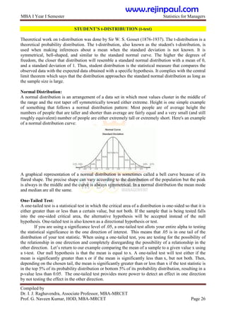 MBA I Year I Semester Statistics for Managers
Compiled by
Dr. I. J. Raghavendra, Associate Professor, MBA-MRCET
Prof. G. Naveen Kumar, HOD, MBA-MRCET Page 26
STUDENT‟S t-DISTRIBUTION (t-test)
Theoretical work on t-distribution was done by Sir W. S. Gosset (1876-1937). The t-distribution is a
theoretical probability distribution. The t-distribution, also known as the student's t-distribution, is
used when making inferences about a mean when the standard deviation is not known. It is
symmetrical, bell-shaped, and similar to the standard normal curve. The higher the degrees of
freedom, the closer that distribution will resemble a standard normal distribution with a mean of 0,
and a standard deviation of 1. Thus, student distribution is the statistical measure that compares the
observed data with the expected data obtained with a specific hypothesis. It complies with the central
limit theorem which says that the distribution approaches the standard normal distribution as long as
the sample size is large.
Normal Distribution:
A normal distribution is an arrangement of a data set in which most values cluster in the middle of
the range and the rest taper off symmetrically toward either extreme. Height is one simple example
of something that follows a normal distribution pattern: Most people are of average height the
numbers of people that are taller and shorter than average are fairly equal and a very small (and still
roughly equivalent) number of people are either extremely tall or extremely short. Here's an example
of a normal distribution curve:
A graphical representation of a normal distribution is sometimes called a bell curve because of its
flared shape. The precise shape can vary according to the distribution of the population but the peak
is always in the middle and the curve is always symmetrical. In a normal distribution the mean mode
and median are all the same.
One-Tailed Test:
A one-tailed test is a statistical test in which the critical area of a distribution is one-sided so that it is
either greater than or less than a certain value, but not both. If the sample that is being tested falls
into the one-sided critical area, the alternative hypothesis will be accepted instead of the null
hypothesis. One-tailed test is also known as a directional hypothesis or test.
If you are using a significance level of .05, a one-tailed test allots your entire alpha to testing
the statistical significance in the one direction of interest. This means that .05 is in one tail of the
distribution of your test statistic. When using a one-tailed test, you are testing for the possibility of
the relationship in one direction and completely disregarding the possibility of a relationship in the
other direction. Let‟s return to our example comparing the mean of a sample to a given value x using
a t-test. Our null hypothesis is that the mean is equal to x. A one-tailed test will test either if the
mean is significantly greater than x or if the mean is significantly less than x, but not both. Then,
depending on the chosen tail, the mean is significantly greater than or less than x if the test statistic is
in the top 5% of its probability distribution or bottom 5% of its probability distribution, resulting in a
p-value less than 0.05. The one-tailed test provides more power to detect an effect in one direction
by not testing the effect in the other direction.
www.rejinpaul.com
 