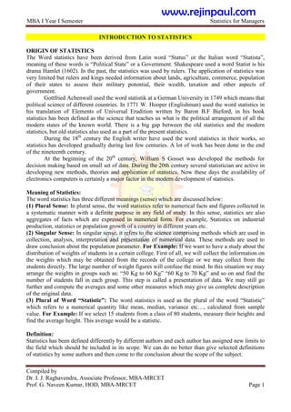 MBA I Year I Semester Statistics for Managers
Compiled by
Dr. I. J. Raghavendra, Associate Professor, MBA-MRCET
Prof. G. Naveen Kumar, HOD, MBA-MRCET Page 1
INTRODUCTION TO STATISTICS
ORIGIN OF STATISTICS
The Word statistics have been derived from Latin word “Status” or the Italian word “Statista”,
meaning of these words is “Political State” or a Government. Shakespeare used a word Statist is his
drama Hamlet (1602). In the past, the statistics was used by rulers. The application of statistics was
very limited but rulers and kings needed information about lands, agriculture, commerce, population
of their states to assess their military potential, their wealth, taxation and other aspects of
government.
Gottfried Achenwall used the word statistik at a German University in 1749 which means that
political science of different countries. In 1771 W. Hooper (Englishman) used the word statistics in
his translation of Elements of Universal Erudition written by Baron B.F Bieford, in his book
statistics has been defined as the science that teaches us what is the political arrangement of all the
modern states of the known world. There is a big gap between the old statistics and the modern
statistics, but old statistics also used as a part of the present statistics.
During the 18th
century the English writer have used the word statistics in their works, so
statistics has developed gradually during last few centuries. A lot of work has been done in the end
of the nineteenth century.
At the beginning of the 20th
century, William S Gosset was developed the methods for
decision making based on small set of data. During the 20th century several statistician are active in
developing new methods, theories and application of statistics. Now these days the availability of
electronics computers is certainly a major factor in the modern development of statistics.
Meaning of Statistics:
The word statistics has three different meanings (sense) which are discussed below:
(1) Plural Sense: In plural sense, the word statistics refer to numerical facts and figures collected in
a systematic manner with a definite purpose in any field of study. In this sense, statistics are also
aggregates of facts which are expressed in numerical form. For example, Statistics on industrial
production, statistics or population growth of a country in different years etc.
(2) Singular Sense: In singular sense, it refers to the science comprising methods which are used in
collection, analysis, interpretation and presentation of numerical data. These methods are used to
draw conclusion about the population parameter. For Example: If we want to have a study about the
distribution of weights of students in a certain college. First of all, we will collect the information on
the weights which may be obtained from the records of the college or we may collect from the
students directly. The large number of weight figures will confuse the mind. In this situation we may
arrange the weights in groups such as: “50 Kg to 60 Kg” “60 Kg to 70 Kg” and so on and find the
number of students fall in each group. This step is called a presentation of data. We may still go
further and compute the averages and some other measures which may give us complete description
of the original data.
(3) Plural of Word “Statistic”: The word statistics is used as the plural of the word “Statistic”
which refers to a numerical quantity like mean, median, variance etc…, calculated from sample
value. For Example: If we select 15 students from a class of 80 students, measure their heights and
find the average height. This average would be a statistic.
Definition:
Statistics has been defined differently by different authors and each author has assigned new limits to
the field which should be included in its scope. We can do no better than give selected definitions
of statistics by some authors and then come to the conclusion about the scope of the subject.
www.rejinpaul.com
 
