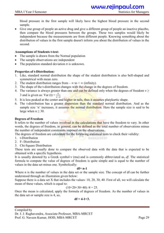 MBA I Year I Semester Statistics for Managers
Compiled by
Dr. I. J. Raghavendra, Associate Professor, MBA-MRCET
Prof. G. Naveen Kumar, HOD, MBA-MRCET Page 29
blood pressure in the first sample will likely have the highest blood pressure in the second
sample.
 Give one group of people an active drug and give a different group of people an inactive placebo,
then compare the blood pressures between the groups. These two samples would likely be
independent because the measurements are from different people. Knowing something about the
distribution of values in the first sample doesn't inform you about the distribution of values in the
second.
Assumptions of Students t-test:
 The sample is drawn from the Normal population
 The sample observations are independent
 The population standard deviation σ is unknown.
Properties of t-Distribution:
1. Like, standard normal distribution the shape of the student distribution is also bell-shaped and
symmetrical with mean zero.
2. The student distribution ranges from – ∞ to + ∞ (infinity).
3. The shape of the t-distribution changes with the change in the degrees of freedom.
4. The variance is always greater than one and can be defined only when the degrees of freedom ν ≥
3 and is given as: Var (t) =
v
v−2
5. It is less peaked at the center and higher in tails, thus it assumes platykurtic shape.
6. The t-distribution has a greater dispersion than the standard normal distribution. And as the
sample size „n‟ increases, it assumes the normal distribution. Here the sample size is said to be
large when n ≥ 30.
Degrees of Freedom
It refers to the number of values involved in the calculations that have the freedom to vary. In other
words, the degrees of freedom, in general, can be defined as the total number of observations minus
the number of independent constraints imposed on the observations.
The degrees of freedom are calculated for the following statistical tests to check their validity:
1. t-Distribution
2. F- Distribution
3. Chi-Square Distribution
These tests are usually done to compare the observed data with the data that is expected to be
obtained with a specific hypothesis.
It is usually denoted by a Greek symbol ν (mu) and is commonly abbreviated as, df. The statistical
formula to compute the value of degrees of freedom is quite simple and is equal to the number of
values in the data set minus one. Symbolically:
df= n-1
Where n is the number of values in the data set or the sample size. The concept of df can be further
understood through an illustration given below:
Suppose there is a data set X that includes the values: 10, 20, 30, 40. First of all, we will calculate the
mean of these values, which is equal to:
(10+20+30+40) /4 = 25.
Once the mean is calculated, apply the formula of degrees of freedom. As the number of values in
the data set or sample size is 4, so,
df = 4-1=3.
www.rejinpaul.com
 