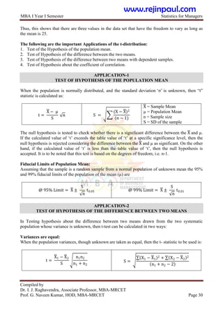 MBA I Year I Semester Statistics for Managers
Compiled by
Dr. I. J. Raghavendra, Associate Professor, MBA-MRCET
Prof. G. Naveen Kumar, HOD, MBA-MRCET Page 30
Thus, this shows that there are three values in the data set that have the freedom to vary as long as
the mean is 25.
The following are the important Applications of the t-distribution:
1. Test of the Hypothesis of the population mean.
2. Test of Hypothesis of the difference between the two means.
3. Test of Hypothesis of the difference between two means with dependent samples.
4. Test of Hypothesis about the coefficient of correlation.
APPLICATION-1
TEST OF HYPOTHESIS OF THE POPULATION MEAN
When the population is normally distributed, and the standard deviation „σ‟ is unknown, then “t”
statistic is calculated as:
t =
X − μ
S
n S =
(X − X)2
(n − 1)
X = Sample Mean
µ = Population Mean
n = Sample size
S = SD of the sample
The null hypothesis is tested to check whether there is a significant difference between the X and µ.
If the calculated value of „t‟ exceeds the table value of „t‟ at a specific significance level, then the
null hypothesis is rejected considering the difference between the X and µ as significant. On the other
hand, if the calculated value of „t‟ is less than the table value of „t‟, then the null hypothesis is
accepted. It is to be noted that this test is based on the degrees of freedom, i.e. n-1.
Fiducial Limits of Population Mean:
Assuming that the sample is a random sample from a normal population of unknown mean the 95%
and 99% fiducial limits of the population of the mean (µ) are
@ 95% Limit = X ±
S
n
t0.05 @ 99% Limit = X ±
S
n
t0.01
APPLICATION-2
TEST OF HYPOTHESIS OF THE DIFFERENCE BETWEEN TWO MEANS
In Testing hypothesis about the difference between two means drawn from the two systematic
population whose variance is unknown, then t-test can be calculated in two ways:
Variances are equal:
When the population variances, though unknown are taken as equal, then the t- statistic to be used is:
t =
X1 − X2
S
n1n2
n1 + n2
S =
X1 − X1
2 + X2 − X2
2
n1 + n2 − 2
www.rejinpaul.com
 