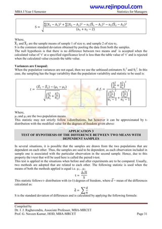 MBA I Year I Semester Statistics for Managers
Compiled by
Dr. I. J. Raghavendra, Associate Professor, MBA-MRCET
Prof. G. Naveen Kumar, HOD, MBA-MRCET Page 31
S =
X1 − A1
2 + X2 − A2
2 − n1 X1 − A1
2 − n2 X2 − A2
2
n1 + n2 − 2
Where,
X1 and X2 are the sample means of sample 1 of size n1 and sample 2 of size n2.
S is the common standard deviation obtained by pooling the data from both the samples.
The null hypothesis is that there is no difference between two means and‟ is accepted when the
calculated value of „t‟ at a specified significance level is less than the table value of „t‟ and is rejected
when the calculated value exceeds the table value.
Variances are Unequal:
When the population variances are not equal, then we use the unbiased estimators S1
2
and S2
2
. In this
case, the sampling has the huge variability than the population variability and statistic to be used is:
𝑡 =
𝑋1 − 𝑋2 − 𝜇1 − 𝜇2
𝑆1
2
𝑛1
+
𝑆2
2
𝑛2
𝑑. 𝑓. =
𝑆1
2
𝑛1
+
𝑆2
2
𝑛2
2
𝑆1
2
𝑛1
2
𝑛1 − 1
+
𝑆2
2
𝑛2
2
𝑛2 − 1
Where,
µ1 and µ2 are the two population means.
This statistic may not strictly follow t-distributions, but however it can be approximated by t-
distribution with the modified value for the degrees of freedom given above:
APPLICATION 3
TEST OF HYPOTHESIS OF THE DIFFERENCE BETWEEN TWO MEANS WITH
DEPENDENT SAMPLES
In several situations, it is possible that the samples are drawn from the two populations that are
dependent on each other. Thus, the samples are said to be dependent, as each observation included in
sample one is associated with the particular observation in the second sample. Hence, due to this
property the t-test that will be used here is called the paired t-test.
This test is applied in the situations when before and after experiments are to be compared. Usually,
two methods are adopted that are related to each other. The following statistic is used when the
means of both the methods applied is equal i.e. µ1 = µ2
t =
d n
S
This statistic follows t- distribution with (n-1) degrees of freedom, where d
͞ = mean of the differences
calculated as:
d =
d
n
S is the standard deviation of differences and is calculated by applying the following formula:
www.rejinpaul.com
 