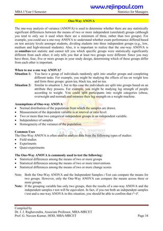 MBA I Year I Semester Statistics for Managers
Compiled by
Dr. I. J. Raghavendra, Associate Professor, MBA-MRCET
Prof. G. Naveen Kumar, HOD, MBA-MRCET Page 34
One-Way ANOVA
The one-way analysis of variance (ANOVA) is used to determine whether there are any statistically
significant differences between the means of two or more independent (unrelated) groups (although
you tend to only see it used when there are a minimum of three, rather than two groups). For
example, you could use a one-way ANOVA to understand whether exam performance differed based
on test anxiety levels amongst students, dividing students into three independent groups (e.g., low,
medium and high-stressed students). Also, it is important to realize that the one-way ANOVA is
an omnibus test statistic and cannot tell you which specific groups were statistically significantly
different from each other; it only tells you that at least two groups were different. Since you may
have three, four, five or more groups in your study design, determining which of these groups differ
from each other is important.
When to use a one way ANOVA?
Situation 1: You have a group of individuals randomly split into smaller groups and completing
different tasks. For example, you might be studying the effects of tea on weight loss
and form three groups: green tea, black tea, and no tea.
Situation 2: Similar to situation 1, but in this case the individuals are split into groups based on an
attribute they possess. For example, you might be studying leg strength of people
according to weight. You could split participants into weight categories (obese,
overweight and normal) and measure their leg strength on a weight machine.
Assumptions of One-way ANOVA
 Normal distribution of the population from which the samples are drawn.
 Measurement of the dependent variable is at interval or ratio level.
 Two or more than two categorical independent groups in an independent variable.
 Independence of samples
 Homogeneity of the variance of the population.
Common Uses
The One-Way ANOVA is often used to analyze data from the following types of studies:
 Field studies
 Experiments
 Quasi-experiments
The One-Way ANOVA is commonly used to test the following:
 Statistical differences among the means of two or more groups
 Statistical differences among the means of two or more interventions
 Statistical differences among the means of two or more change scores
Note: Both the One-Way ANOVA and the Independent Samples t Test can compare the means for
two groups. However, only the One-Way ANOVA can compare the means across three or
more groups.
Note: If the grouping variable has only two groups, then the results of a one-way ANOVA and the
independent samples t test will be equivalent. In fact, if you run both an independent samples
t test and a one-way ANOVA in this situation, you should be able to confirm that t2
=F.
www.rejinpaul.com
 