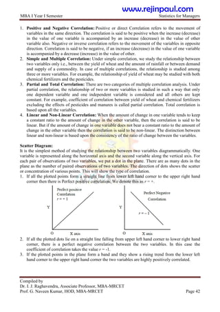 MBA I Year I Semester Statistics for Managers
Compiled by
Dr. I. J. Raghavendra, Associate Professor, MBA-MRCET
Prof. G. Naveen Kumar, HOD, MBA-MRCET Page 42
1. Positive and Negative Correlation: Positive or direct Correlation refers to the movement of
variables in the same direction. The correlation is said to be positive when the increase (decrease)
in the value of one variable is accompanied by an increase (decrease) in the value of other
variable also. Negative or inverse correlation refers to the movement of the variables in opposite
direction. Correlation is said to be negative, if an increase (decrease) in the value of one variable
is accompanied by a decrease (increase) in the value of other.
2. Simple and Multiple Correlation: Under simple correlation, we study the relationship between
two variables only i.e., between the yield of wheat and the amount of rainfall or between demand
and supply of a commodity. In case of multiple correlations, the relationship is studied among
three or more variables. For example, the relationship of yield of wheat may be studied with both
chemical fertilizers and the pesticides.
3. Partial and Total Correlation: There are two categories of multiple correlation analysis. Under
partial correlation, the relationship of two or more variables is studied in such a way that only
one dependent variable and one independent variable is considered and all others are kept
constant. For example, coefficient of correlation between yield of wheat and chemical fertilizers
excluding the effects of pesticides and manures is called partial correlation. Total correlation is
based upon all the variables.
4. Linear and Non-Linear Correlation: When the amount of change in one variable tends to keep
a constant ratio to the amount of change in the other variable, then the correlation is said to be
linear. But if the amount of change in one variable does not bear a constant ratio to the amount of
change in the other variable then the correlation is said to be non-linear. The distinction between
linear and non-linear is based upon the consistency of the ratio of change between the variables.
Scatter Diagram:
It is the simplest method of studying the relationship between two variables diagrammatically. One
variable is represented along the horizontal axis and the second variable along the vertical axis. For
each pair of observations of two variables, we put a dot in the plane. There are as many dots in the
plane as the number of paired observations of two variables. The direction of dots shows the scatter
or concentration of various points. This will show the type of correlation.
1. If all the plotted points form a straight line from lower left hand corner to the upper right hand
corner then there is Perfect positive correlation. We denote this as r = +.
2. If all the plotted dots lie on a straight line falling from upper left hand corner to lower right hand
corner, there is a perfect negative correlation between the two variables. In this case the
coefficient of correlation takes the value r = -1.
3. If the plotted points in the plane form a band and they show a rising trend from the lower left
hand corner to the upper right hand corner the two variables are highly positively correlated.
www.rejinpaul.com
 
