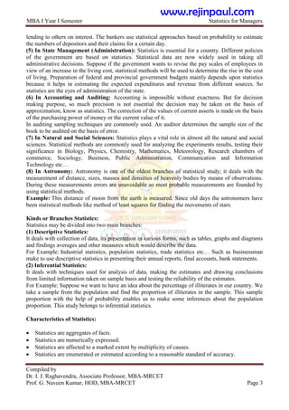 MBA I Year I Semester Statistics for Managers
Compiled by
Dr. I. J. Raghavendra, Associate Professor, MBA-MRCET
Prof. G. Naveen Kumar, HOD, MBA-MRCET Page 3
lending to others on interest. The bankers use statistical approaches based on probability to estimate
the numbers of depositors and their claims for a certain day.
(5) In State Management (Administration): Statistics is essential for a country. Different policies
of the government are based on statistics. Statistical data are now widely used in taking all
administrative decisions. Suppose if the government wants to revise the pay scales of employees in
view of an increase in the living cost, statistical methods will be used to determine the rise in the cost
of living. Preparation of federal and provincial government budgets mainly depends upon statistics
because it helps in estimating the expected expenditures and revenue from different sources. So
statistics are the eyes of administration of the state.
(6) In Accounting and Auditing: Accounting is impossible without exactness. But for decision
making purpose, so much precision is not essential the decision may be taken on the basis of
approximation, know as statistics. The correction of the values of current asserts is made on the basis
of the purchasing power of money or the current value of it.
In auditing sampling techniques are commonly used. An auditor determines the sample size of the
book to be audited on the basis of error.
(7) In Natural and Social Sciences: Statistics plays a vital role in almost all the natural and social
sciences. Statistical methods are commonly used for analyzing the experiments results, testing their
significance in Biology, Physics, Chemistry, Mathematics, Meteorology, Research chambers of
commerce, Sociology, Business, Public Administration, Communication and Information
Technology etc…
(8) In Astronomy: Astronomy is one of the oldest branches of statistical study; it deals with the
measurement of distance, sizes, masses and densities of heavenly bodies by means of observations.
During these measurements errors are unavoidable so most probable measurements are founded by
using statistical methods.
Example: This distance of moon from the earth is measured. Since old days the astronomers have
been statistical methods like method of least squares for finding the movements of stars.
Kinds or Branches Statistics:
Statistics may be divided into two main branches:
(1) Descriptive Statistics:
It deals with collection of data, its presentation in various forms, such as tables, graphs and diagrams
and findings averages and other measures which would describe the data.
For Example: Industrial statistics, population statistics, trade statistics etc… Such as businessman
make to use descriptive statistics in presenting their annual reports, final accounts, bank statements.
(2) Inferential Statistics:
It deals with techniques used for analysis of data, making the estimates and drawing conclusions
from limited information taken on sample basis and testing the reliability of the estimates.
For Example: Suppose we want to have an idea about the percentage of illiterates in our country. We
take a sample from the population and find the proportion of illiterates in the sample. This sample
proportion with the help of probability enables us to make some inferences about the population
proportion. This study belongs to inferential statistics.
Characteristics of Statistics:
 Statistics are aggregates of facts.
 Statistics are numerically expressed.
 Statistics are affected to a marked extent by multiplicity of causes.
 Statistics are enumerated or estimated according to a reasonable standard of accuracy.
www.rejinpaul.com
 