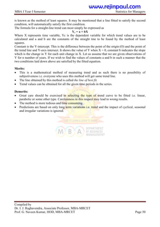 MBA I Year I Semester Statistics for Managers
Compiled by
Dr. I. J. Raghavendra, Associate Professor, MBA-MRCET
Prof. G. Naveen Kumar, HOD, MBA-MRCET Page 50
is known as the method of least squares. It may be mentioned that a line fitted to satisfy the second
condition, will automatically satisfy the first condition.
The formula for a straight-line trend can most simply be expressed as
Yc = a + bX
Where X represents time variable, Yc is the dependent variable for which trend values are to be
calculated and a and b are the constants of the straight tine to be found by the method of least
squares.
Constant is the Y-intercept. This is the difference between the point of the origin (O) and the point of
the trend line and Y-axis intersect. It shows the value of Y when X = 0, constant b indicates the slope
which is the change in Y for each unit change in X. Let us assume that we are given observations of
Y for n number of years. If we wish to find the values of constants a and b in such a manner that the
two conditions laid down above are satisfied by the fitted equation.
Merits:
 This is a mathematical method of measuring trend and as such there is no possibility of
subjectiveness i.e. everyone who uses this method will get same trend line.
 The line obtained by this method is called the line of best fit.
 Trend values can be obtained for all the given time periods in the series.
Demerits:
 Great care should be exercised in selecting the type of trend curve to be fitted i.e. linear,
parabolic or some other type. Carelessness in this respect may lead to wrong results.
 The method is more tedious and time consuming.
 Predictions are based on only long term variations i.e. trend and the impact of cyclical, seasonal
and irregular variations is ignored.
www.rejinpaul.com
 