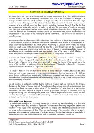 MBA I Year I Semester Statistics for Managers
Compiled by
Dr. I. J. Raghavendra, Associate Professor, MBA-MRCET
Prof. G. Naveen Kumar, HOD, MBA-MRCET Page 6
MEASURES OF CENTRAL TENDENCY
One of the important objectives of statistics is to find out various numerical values which explain the
inherent characteristics of a frequency distribution. The first of such measures is averages. The
averages are the measures which condense a huge unwieldy set of numerical data into single
numerical values which represent the entire distribution. The inherent inability of the human mind to
remember a large body of numerical data compels us to few constants that will describe the data.
Averages provide us the gist and give a bird‟s eye view of the huge mass of unwieldy numerical
data. Averages are the typical values around which other items of the distribution congregate. This
value lies between the two extreme observations of the distribution and give us an idea about the
concentration of the values in the central part of the distribution. They are called the measures of
central tendency.
Averages are also called measures of location since they enable us to locate the position or place
of the distribution in question. Averages are statistical constants which enables us to comprehend in a
single value the significance of the whole group. According to Croxlon and Cowden, an average
value is a single value within the range of the data that is used to represent all the values in that
series. Since an average is somewhere within the range of data, it is sometimes called a measure of
central value. An average is the most typical representative item of the group to which it belongs and
which is capable of revealing all important characteristics of that group or distribution.
Measures of central tendency, Mean, Median, Mode, etc., indicate the central position of a
series. They indicate the general magnitude of the data but fail to reveal all the peculiarities and
characteristics of the series. In other words, they fail to reveal the degree of the spread out or the
extent of the variability in individual items of the distribution. This can be explained by certain other
measures, known as „Measures of Dispersion‟ or Variation.
The study of statistics does not show much interest in things which are constant. The total area of the
Earth may not be very important to a research-minded, person but the area covered by different
crops, forests, residential and commercial buildings are figures of great importance, because these
figures keep on changing from time to time and from place to place. Many experts are engaged in the
study of changing phenomena.
Experts working in different countries keep a watch on forces which are responsible for bringing
changes in the fields of human interest. Agricultural, industrial and mineral production and their
transportation from one area to other parts of the world are of great interest to economists,
statisticians, and other experts. Changes in human populations, changes in standards of living,
changes in literacy rates and changes in prices attract experts to perform detailed studies and then
correlate these changes to human life. Thus variability or variation is connected with human life and
its study is very important for mankind.
Objects of Central Tendency:
The most important object of calculating an average or measuring central tendency is to determine
a single figure which may be used to represent a whole series involving magnitudes of the same
variable. Second object is that an average represents the empire data; it facilitates comparison within
one group or between groups of data. Thus, the performance of the members of a group can be
compared with the average performance of different groups. Third object is that an average helps in
computing various other statistical measures such as dispersion, skewness, kurtosis etc.
www.rejinpaul.com
 