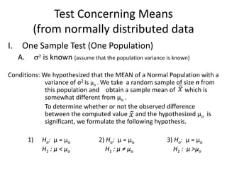 Test Concerning Means
         (from normally distributed data
I. One Sample Test (One Population)
   A.        σ2 is known (assume that the population variance is known)

Conditions: We hypothesized that the MEAN of a Normal Population with a
             variance of σ2 is µo . We take a random sample of size n from
             this population and obtain a sample mean of which is
             somewhat different from µo .
             To determine whether or not the observed difference
             between the computed value and the hypothesized µo is
             significant, we formulate the following hypothesis.

        1)      Ho: µ = µo           2) Ho: µ = µo            3) Ho: µ = µo
                H1 : µ < µo            H1 : µ ≠ µo              H1 : µ >µo
 