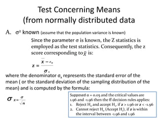 Test Concerning Means
             (from normally distributed data
A. σ2 known (assume that the population variance is known)
               Since the parameter σ is known, the Z statistics is
               employed as the test statistics. Consequently, the z
               score corresponding to is:
                    x  o
               z
                  x
where the denominator σx represents the standard error of the
mean ( or the standard deviation of the sampling distribution of the
mean) and is computed by the formula:

        
                                Supposed α = 0.05 and the critical values are
    x                          1.96 and -1.96 then the ff decision rules applies:
         n                      1. Reject Ho and accept H1, if z > 1.96 or z < -1.96
                                2. Cannot reject Ho (Accept H1), if z is within
                                    the interval between -1.96 and 1.96
 