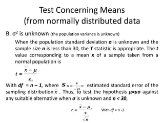 Test Concerning Means
        (from normally distributed data
B. σ2 is unknown (the population variance is unknown)
    When the population standard deviation σ is unknown and the
    sample size n is less than 30, the T statistic is appropriate. The t
    value corresponding to a mean x of a sample taken from a
    normal population is
         x
    t
          sx
With df = n – 1, where s x 
                                s
                                    estimated standard error of the
                                 n
sampling distribution x . Thus, to test the hypothesis µ=µo against
any suitable alternative when σ is unknown and n < 30,
                                  x  o
                              t             With df = n -1
                                     s
                                     n
 