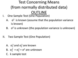 Test Concerning Means
         (from normally distributed data)
                    OUTLINE
I.     One Sample Test (One Population)
      A. σ2 is known (assume that the population variance
         is known)
      B. σ2 is unknown (the population variance is unknown)

II.    Two Sample Test (One Population)

           2      2
      A. σ1 and σ2 are known
      B. σ1 = σ2 = σ2 are unknown
           2   2

      C. k sample test
 