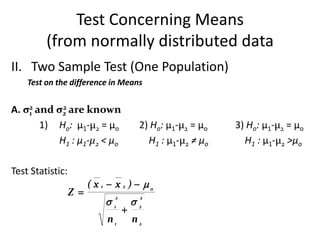 Test Concerning Means
         (from normally distributed data
II. Two Sample Test (One Population)
    Test on the difference in Means


A. σ2 and σ2 are known
    1
           2

       1) Ho: µ1-µ2 = µo                2) Ho: µ1-µ2 = µo   3) Ho: µ1-µ2 = µo
          H1 : µ1-µ2 < µo                 H1 : µ1-µ2 ≠ µo     H1 : µ1-µ2 >µo

Test Statistic:
                        ( x 1  x 2 )  o
                  Z 
                            1         2
                               2        2

                                   
                             n1        n2
 