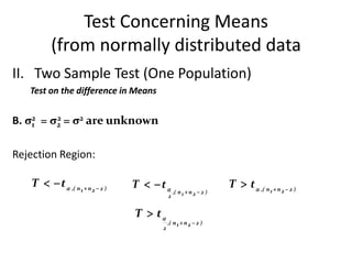 Test Concerning Means
          (from normally distributed data
II. Two Sample Test (One Population)
   Test on the difference in Means


B. σ2 = σ2 = σ2 are unknown
    1
         2



Rejection Region:

   T   t  ,( n 1  n 2  2 )   T   t                           T  t  ,( n 1  n 2  2 )
                                                ,( n 1  n 2  2 )
                                            2


                                  T  t
                                            ,( n 1  n 2  2 )
                                        2
 