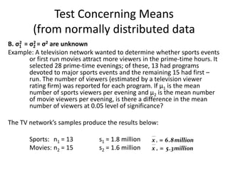 Test Concerning Means
         (from normally distributed data
B. σ1 = σ2 = σ2 are unknown
    2     2

Example: A television network wanted to determine whether sports events
        or first run movies attract more viewers in the prime-time hours. It
        selected 28 prime-time evenings; of these, 13 had programs
        devoted to major sports events and the remaining 15 had first –
        run. The number of viewers (estimated by a television viewer
        rating firm) was reported for each program. If µ1 is the mean
        number of sports viewers per evening and µ2 is the mean number
        of movie viewers per evening, is there a difference in the mean
        number of viewers at 0.05 level of significance?

The TV network’s samples produce the results below:

       Sports: n1 = 13          s1 = 1.8 million   x 1  6 . 8 million
       Movies: n2 = 15          s2 = 1.6 million   x 2  5 . 3 million
 