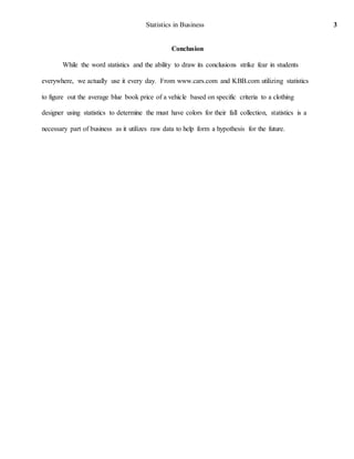 Statistics in Business 3
Conclusion
While the word statistics and the ability to draw its conclusions strike fear in students
everywhere, we actually use it every day. From www.cars.com and KBB.com utilizing statistics
to figure out the average blue book price of a vehicle based on specific criteria to a clothing
designer using statistics to determine the must have colors for their fall collection, statistics is a
necessary part of business as it utilizes raw data to help form a hypothesis for the future.
 
