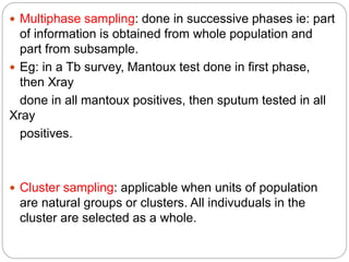  Multiphase sampling: done in successive phases ie: part
of information is obtained from whole population and
part from subsample.
 Eg: in a Tb survey, Mantoux test done in first phase,
then Xray
done in all mantoux positives, then sputum tested in all
Xray
positives.
 Cluster sampling: applicable when units of population
are natural groups or clusters. All indivuduals in the
cluster are selected as a whole.
 