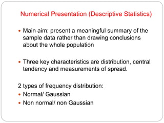 Numerical Presentation (Descriptive Statistics)
 Main aim: present a meaningful summary of the
sample data rather than drawing conclusions
about the whole population
 Three key characteristics are distribution, central
tendency and measurements of spread.
2 types of frequency distribution:
 Normal/ Gaussian
 Non normal/ non Gaussian
 