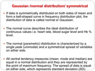Gaussian /normal distribution/ symmetrical
 If data is symmetrically distributed on both sides of mean and
form a bell-shaped curve in frequency distribution plot, the
distribution of data is called normal or Gaussian.
 The normal curve describes the ideal distribution of
continuous values i.e. heart rate, blood sugar level and Hb %
level.
 The normal (parametric) distribution is characterized by a
single peak (unimodal) and a symmetrical spread of variables
on either side.
 All central tendency measures (mean, mode and median) are
equal in a normal distribution and they are represented by
the point of maximum frequency. The spread of data is equal
on either side, which represents standard deviation (SD).
 