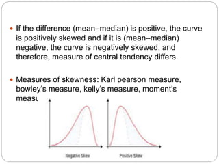  If the difference (mean–median) is positive, the curve
is positively skewed and if it is (mean–median)
negative, the curve is negatively skewed, and
therefore, measure of central tendency differs.
 Measures of skewness: Karl pearson measure,
bowley’s measure, kelly’s measure, moment’s
measure
 