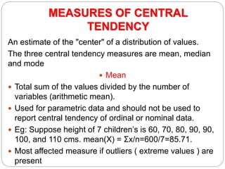 MEASURES OF CENTRAL
TENDENCY
An estimate of the "center" of a distribution of values.
The three central tendency measures are mean, median
and mode
 Mean
 Total sum of the values divided by the number of
variables (arithmetic mean).
 Used for parametric data and should not be used to
report central tendency of ordinal or nominal data.
 Eg: Suppose height of 7 children’s is 60, 70, 80, 90, 90,
100, and 110 cms. mean(X) = Σx/n=600/7=85.71.
 Most affected measure if outliers ( extreme values ) are
present
 