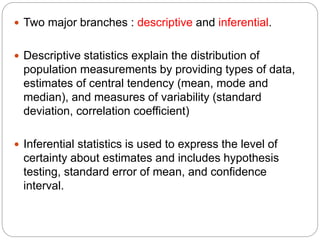  Two major branches : descriptive and inferential.
 Descriptive statistics explain the distribution of
population measurements by providing types of data,
estimates of central tendency (mean, mode and
median), and measures of variability (standard
deviation, correlation coefficient)
 Inferential statistics is used to express the level of
certainty about estimates and includes hypothesis
testing, standard error of mean, and confidence
interval.
 