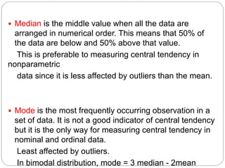  Median is the middle value when all the data are
arranged in numerical order. This means that 50% of
the data are below and 50% above that value.
This is preferable to measuring central tendency in
nonparametric
data since it is less affected by outliers than the mean.
 Mode is the most frequently occurring observation in a
set of data. It is not a good indicator of central tendency
but it is the only way for measuring central tendency in
nominal and ordinal data.
Least affected by outliers.
In bimodal distribution, mode = 3 median - 2mean
 