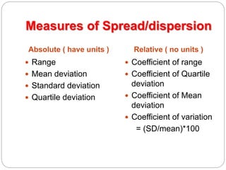 Measures of Spread/dispersion
Absolute ( have units ) Relative ( no units )
 Range
 Mean deviation
 Standard deviation
 Quartile deviation
 Coefficient of range
 Coefficient of Quartile
deviation
 Coefficient of Mean
deviation
 Coefficient of variation
= (SD/mean)*100
 