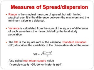 Measures of Spread/dispersion
 Range is the simplest measure of spread, but with limited
practical use. It is the difference between the maximum and the
minimum value in a data set.
 Variance is calculated from the sum of the square of difference
of each value from the mean divided by the total study
population.
 The SD is the square root of the variance. Standard deviation
(SD) describes the variability of the observation about the mean.
Also called root-mean-square value
If sample size is >30, denominator is (ή-1)
 