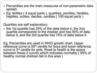  Percentiles are the main measures of non-parametric data
spread.
 Eg: tertiles ( 4 equal parts ), quartiles, pentiles, hextiles,
heptiles, octiles, deciles, centiles ( 100 equal parts )
Quartiles are self explanatory:
 the 1st quartile has 25% of the data below it, the 2nd
quartile corresponds to the median and has 50% of data
below it, and the 3rd quartile has 75% of data below it.
Eg: Percentiles are used in WHO growth chart. Upper
reference curve is 50th centile for boys and lower reference
curve is 3rd centile for girls. Road to health is the space
between these 2 curves which indicates normality ( 95% of
healthy normal children fall in this area )
 