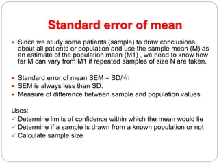 Standard error of mean
 Since we study some patients (sample) to draw conclusions
about all patients or population and use the sample mean (M) as
an estimate of the population mean (M1) , we need to know how
far M can vary from M1 if repeated samples of size N are taken.
 Standard error of mean SEM = SD/√n
 SEM is always less than SD.
 Measure of difference between sample and population values.
Uses:
 Determine limits of confidence within which the mean would lie
 Determine if a sample is drawn from a known population or not
 Calculate sample size
 