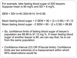 For example, take fasting blood sugar of 200 lawyers.
Suppose mean is 90 mg% and SD = 8 mg%.
SEM = SD/√n=8/√200=8/14.14=0.56.
Mean fasting blood sugar + 2 SEM = 90 + (2 x 0.56) = 91.12
Mean fasting blood sugar - 2 SEM = 90 - (2 x 0.56) = 88.88
 So, confidence limits of fasting blood sugar of lawyer’s
population are 88.88 to 91.12 mg %. If mean fasting blood
sugar of another lawyer is 80, we can say that, he is not
from the same population
 Confidence Interval (CI) OR (Fiducial limits): Confidence
limits are two extremes of a measurement within which
95% observations would lie.
 
