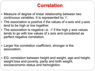 Correlation
 Measure of degree of linear relationship between two
continuous variables. It is represented by ‘r’.
 The association is positive if the values of x-axis and y-axis
tend to be high or low together.
 The association is negative i.e. -1 if the high y axis values
tends to go with low values of x axis and considered as
perfect negative correlation.
 Larger the correlation coefficient, stronger is the
association.
 EG: correlation between height and weight, age and height,
weight loss and poverty, parity and birth weight,
socioeconomic status and hemoglobin.
 