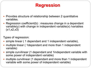 Regression
 Provides structure of relationship between 2 quantitative
variables.
 Regression coefficient(b) : measures change in a dependant
variable(y) with change in independent variable(x) /variables
(x1,x2,x3)
Types of regression:
 simple linear ( 1 dependant and 1 independent variable),
 multiple linear ( 1dependant and more than 1 independent
variable)
 simple curvilinear (1 dependant and 1independent variable with
some power of independent variable)
 multiple curvilinear (1 dependant and more than 1 independent
variable with some power of independent variable)
 