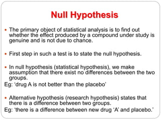 Null Hypothesis
 The primary object of statistical analysis is to find out
whether the effect produced by a compound under study is
genuine and is not due to chance.
 First step in such a test is to state the null hypothesis.
 In null hypothesis (statistical hypothesis), we make
assumption that there exist no differences between the two
groups.
Eg: ‘drug A is not better than the placebo’
 Alternative hypothesis (research hypothesis) states that
there is a difference between two groups.
Eg: ‘there is a difference between new drug ‘A’ and placebo.’
 