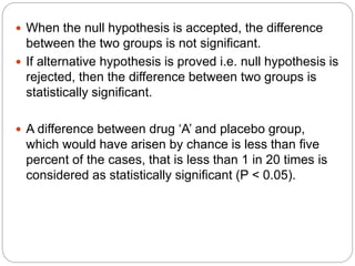  When the null hypothesis is accepted, the difference
between the two groups is not significant.
 If alternative hypothesis is proved i.e. null hypothesis is
rejected, then the difference between two groups is
statistically significant.
 A difference between drug ‘A’ and placebo group,
which would have arisen by chance is less than five
percent of the cases, that is less than 1 in 20 times is
considered as statistically significant (P < 0.05).
 