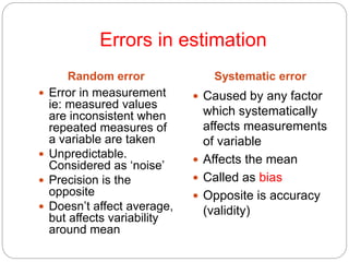 Errors in estimation
Random error Systematic error
 Error in measurement
ie: measured values
are inconsistent when
repeated measures of
a variable are taken
 Unpredictable.
Considered as ‘noise’
 Precision is the
opposite
 Doesn’t affect average,
but affects variability
around mean
 Caused by any factor
which systematically
affects measurements
of variable
 Affects the mean
 Called as bias
 Opposite is accuracy
(validity)
 