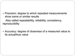  Precision: degree to which repeated measurements
show same or similar results
Also called repeatability, reliability, consistency,
reproducibility
 Accuracy: degree of closeness of a measured value to
its actual/true value
 