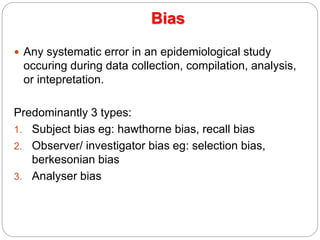  Any systematic error in an epidemiological study
occuring during data collection, compilation, analysis,
or intepretation.
Predominantly 3 types:
1. Subject bias eg: hawthorne bias, recall bias
2. Observer/ investigator bias eg: selection bias,
berkesonian bias
3. Analyser bias
Bias
 