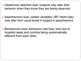  Hawthorne/ attention bias: subjects may alter their
behavior when they know they are being observed.
 Apprehension bias: certain variables ( BP, Heart rate)
may alter from usual levels if subject is apprehensive
 Berkesonian bias/ admission rate bias: bias due to
hospital cases and controls being systematically
different from each other
 