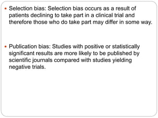  Selection bias: Selection bias occurs as a result of
patients declining to take part in a clinical trial and
therefore those who do take part may differ in some way.
 Publication bias: Studies with positive or statistically
significant results are more likely to be published by
scientific journals compared with studies yielding
negative trials.
 
