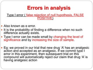 Errors in analysis
Type I error ( false rejection of null hypothesis, FALSE
POSITIVE)
 Also known as α error.
 It is the probability of finding a difference when no such
difference actually exists.
 Type I error can be made small by changing the level of
significance and by increasing the size of sample.
 Eg: we proved in our trial that new drug ‘A’ has an analgesic
action and accepted as an analgesic. If we commit type I
error in this experiment, then subsequent trial on this
compound will automatically reject our claim that drug ‘A’ is
having analgesic action
 