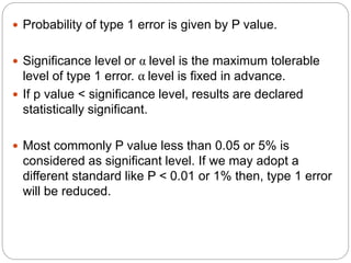  Probability of type 1 error is given by P value.
 Significance level or α level is the maximum tolerable
level of type 1 error. α level is fixed in advance.
 If p value < significance level, results are declared
statistically significant.
 Most commonly P value less than 0.05 or 5% is
considered as significant level. If we may adopt a
different standard like P < 0.01 or 1% then, type 1 error
will be reduced.
 