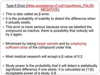Type II Error (false acceptance of null hypothesis, FALSE
NEGATIVE)
 This is also called as β error.
 It is the probability of inability to detect the difference when
it actually exists.
 This error is more serious because once we labelled the
compound as inactive, there is possibility that nobody will
try it again.
 Minimized by taking larger sample and by employing
sufficient dose of the compound under trial.
 Most medical research will accept a β value of 0.2
 Study power is the probability that it will detect a statistically
significant difference if one exists. It is calculated as (1-β).
Acceptable power of a study: 0.8
 